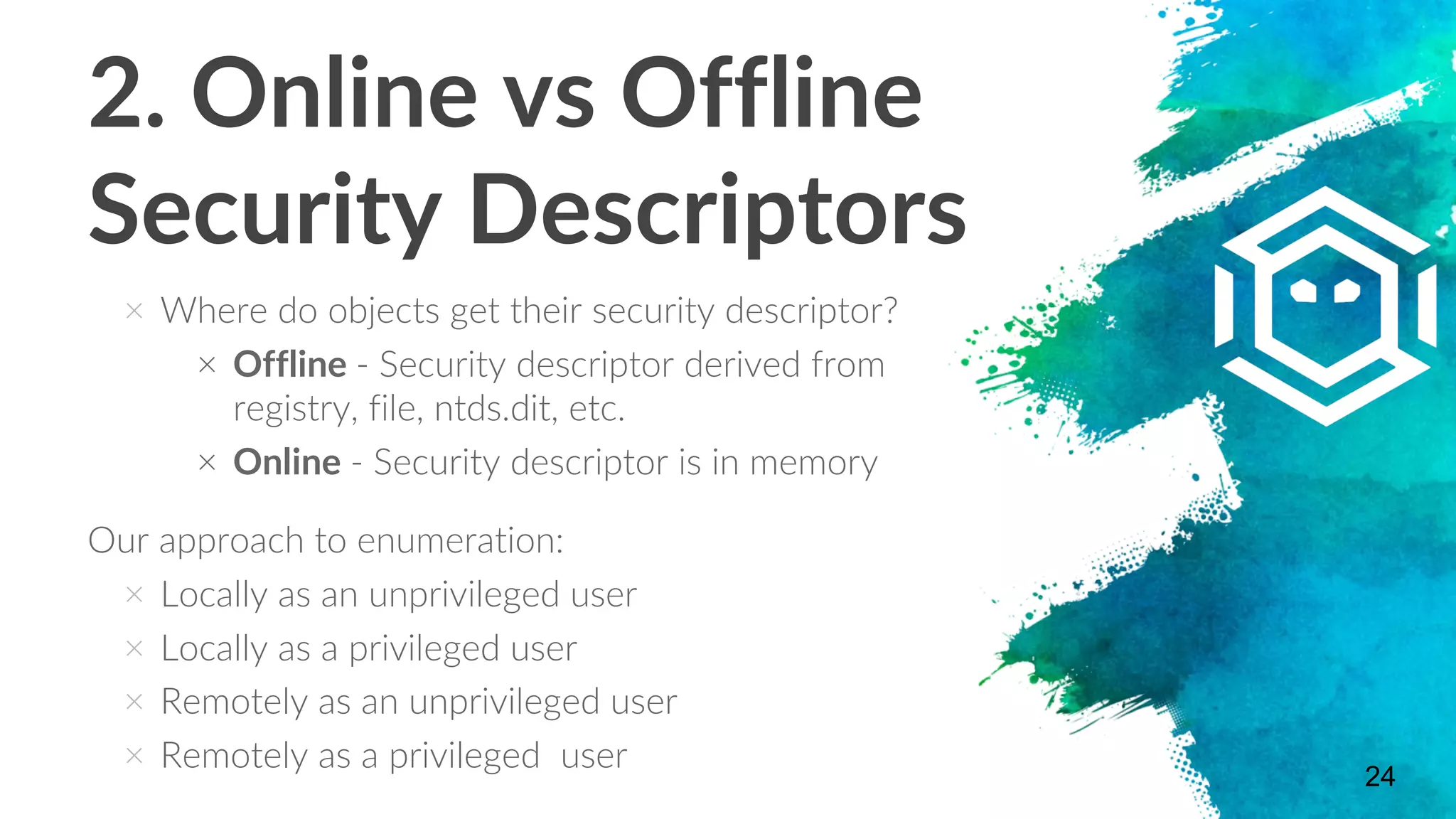 2. Online vs Offline
Security Descriptors
× Where do objects get their security descriptor?
× Offline - Security descriptor derived from
registry, file, ntds.dit, etc.
× Online - Security descriptor is in memory
Our approach to enumeration:
× Locally as an unprivileged user
× Locally as a privileged user
× Remotely as an unprivileged user
× Remotely as a privileged user
24
 