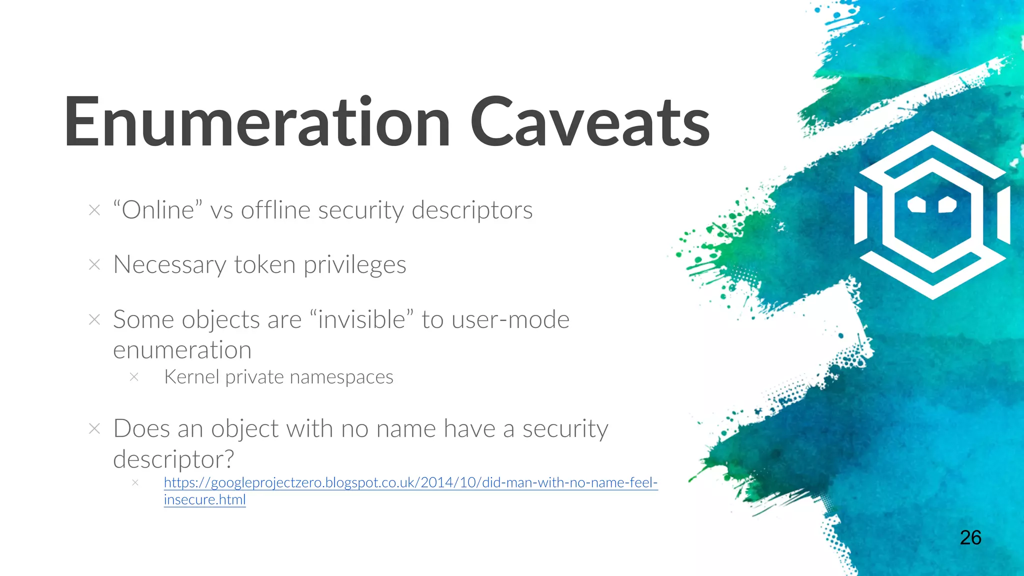 Enumeration Caveats
× “Online” vs offline security descriptors
× Necessary token privileges
× Some objects are “invisible” to user-mode
enumeration
× Kernel private namespaces
× Does an object with no name have a security
descriptor?
× https://googleprojectzero.blogspot.co.uk/2014/10/did-man-with-no-name-feel-
insecure.html
26
 