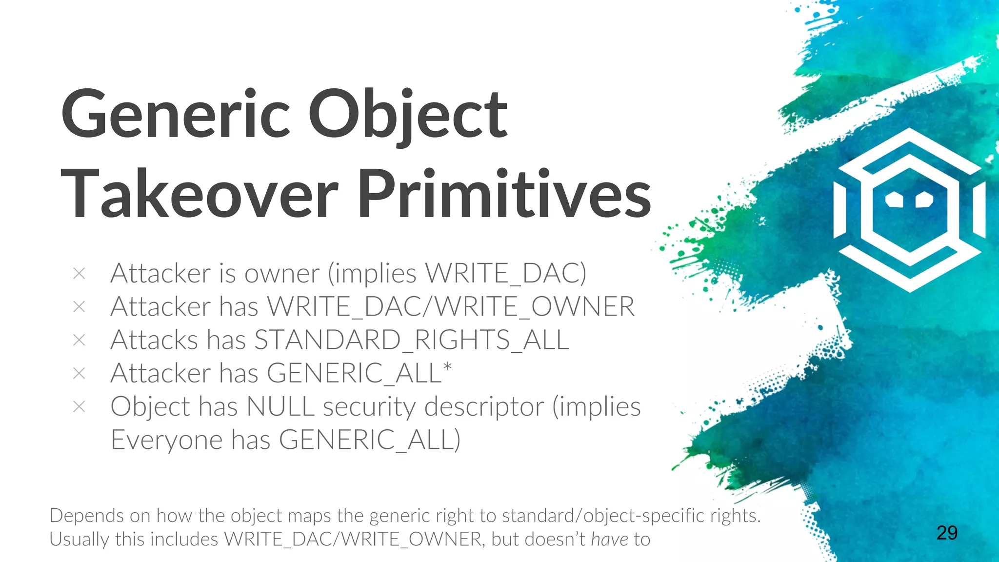 Generic Object
Takeover Primitives
× Attacker is owner (implies WRITE_DAC)
× Attacker has WRITE_DAC/WRITE_OWNER
× Attacks has STANDARD_RIGHTS_ALL
× Attacker has GENERIC_ALL*
× Object has NULL security descriptor (implies
Everyone has GENERIC_ALL)
29
Depends on how the object maps the generic right to standard/object-specific rights.
Usually this includes WRITE_DAC/WRITE_OWNER, but doesn’t have to
 