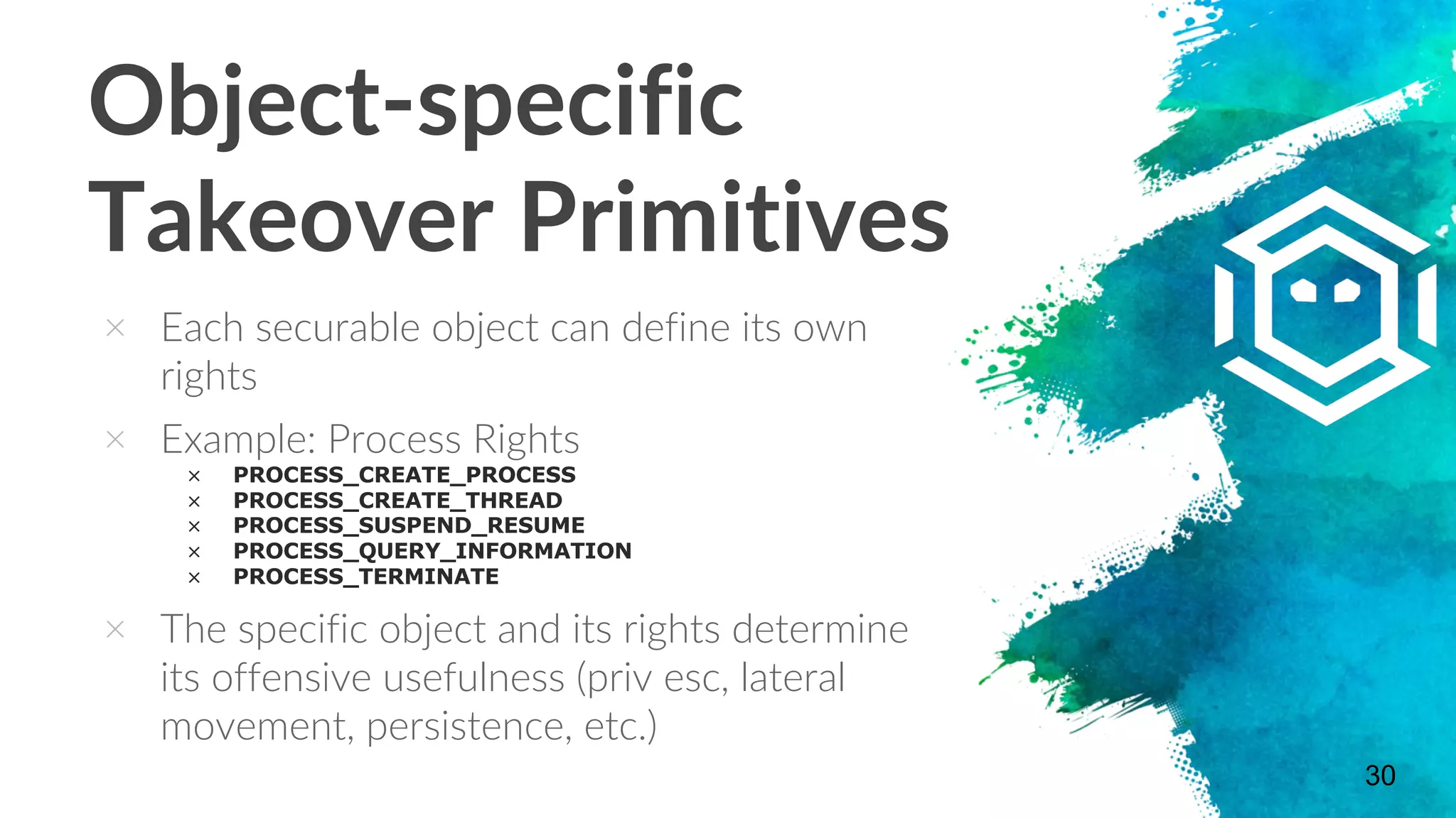 Object-specific
Takeover Primitives
× Each securable object can define its own
rights
× Example: Process Rights
× PROCESS_CREATE_PROCESS
× PROCESS_CREATE_THREAD
× PROCESS_SUSPEND_RESUME
× PROCESS_QUERY_INFORMATION
× PROCESS_TERMINATE
× The specific object and its rights determine
its offensive usefulness (priv esc, lateral
movement, persistence, etc.)
30
 