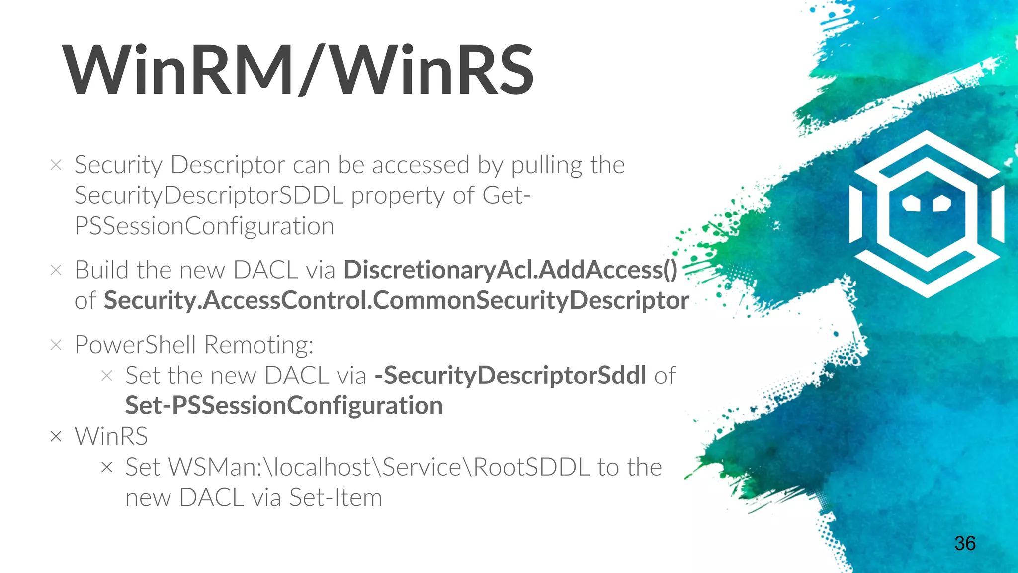 WinRM/WinRS
× Security Descriptor can be accessed by pulling the
SecurityDescriptorSDDL property of Get-
PSSessionConfiguration
× Build the new DACL via DiscretionaryAcl.AddAccess()
of Security.AccessControl.CommonSecurityDescriptor
× PowerShell Remoting:
× Set the new DACL via -SecurityDescriptorSddl of
Set-PSSessionConfiguration
× WinRS
× Set WSMan:localhostServiceRootSDDL to the
new DACL via Set-Item
36
 