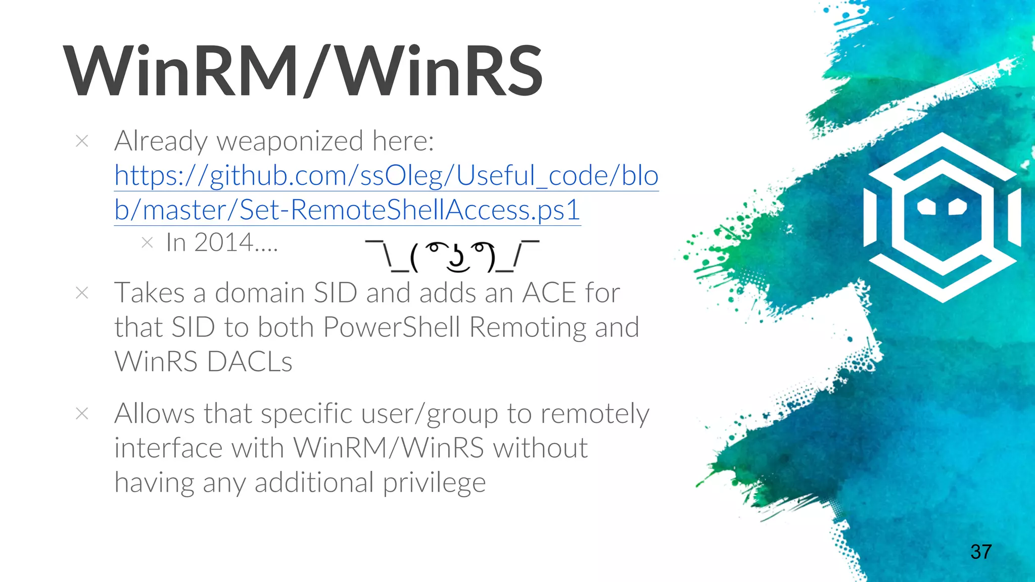 WinRM/WinRS
× Already weaponized here:
https://github.com/ssOleg/Useful_code/blo
b/master/Set-RemoteShellAccess.ps1
× In 2014….
× Takes a domain SID and adds an ACE for
that SID to both PowerShell Remoting and
WinRS DACLs
× Allows that specific user/group to remotely
interface with WinRM/WinRS without
having any additional privilege
37
 