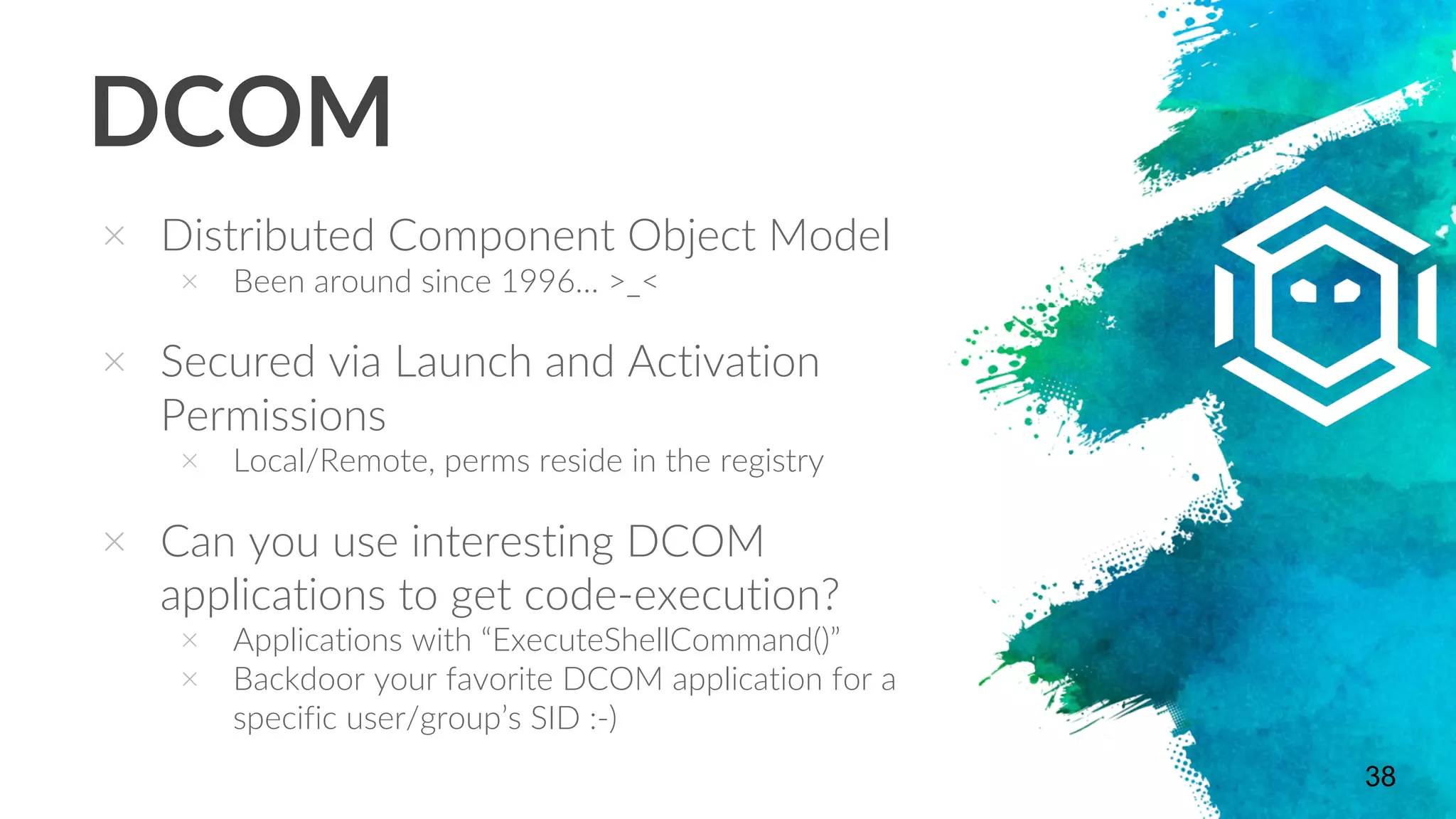 DCOM
× Distributed Component Object Model
× Been around since 1996… >_<
× Secured via Launch and Activation
Permissions
× Local/Remote, perms reside in the registry
× Can you use interesting DCOM
applications to get code-execution?
× Applications with “ExecuteShellCommand()”
× Backdoor your favorite DCOM application for a
specific user/group’s SID :-)
38
 