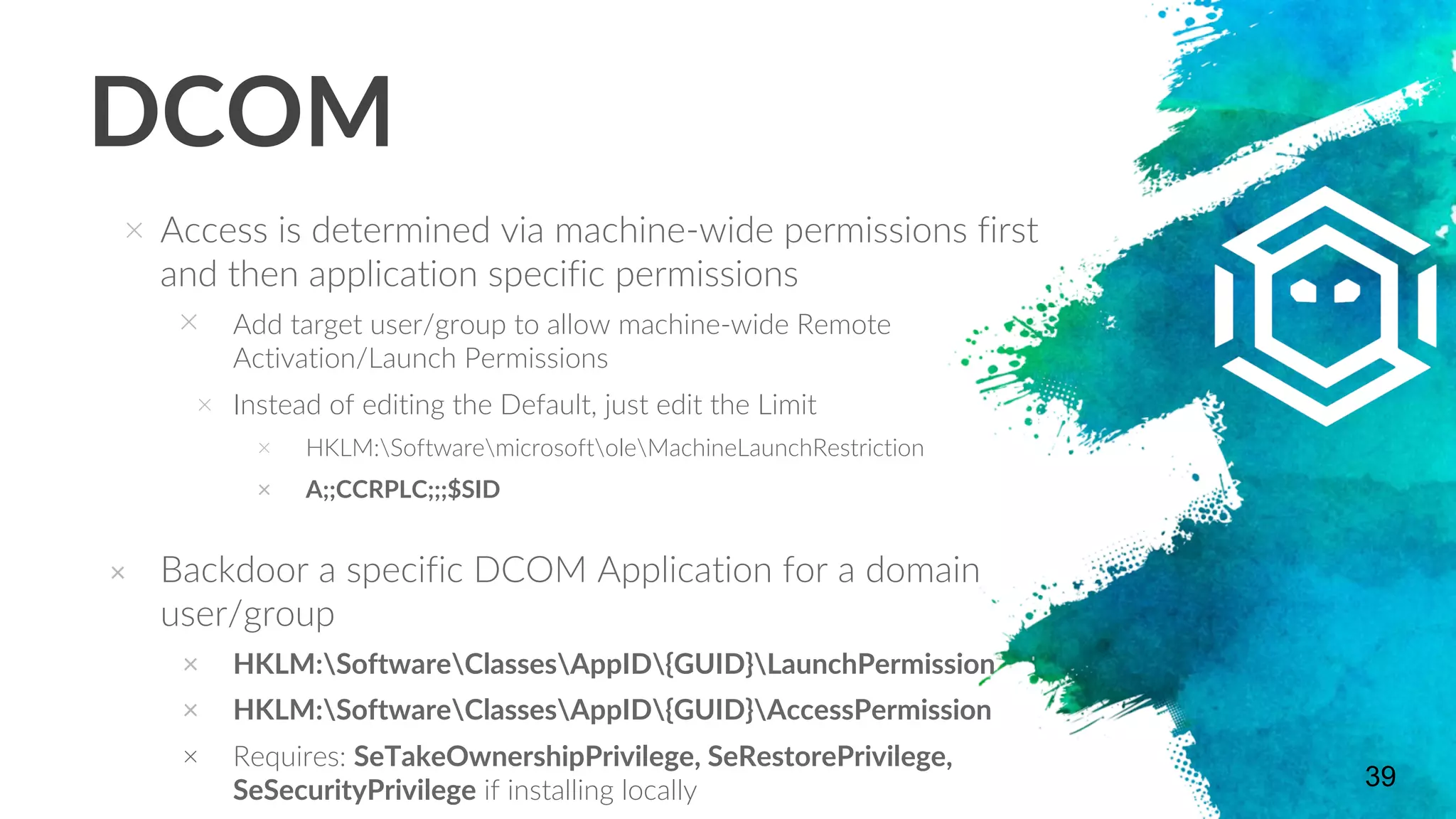 DCOM
× Access is determined via machine-wide permissions first
and then application specific permissions
× Add target user/group to allow machine-wide Remote
Activation/Launch Permissions
× Instead of editing the Default, just edit the Limit
× HKLM:SoftwaremicrosoftoleMachineLaunchRestriction
× A;;CCRPLC;;;$SID
× Backdoor a specific DCOM Application for a domain
user/group
× HKLM:SoftwareClassesAppID{GUID}LaunchPermission
× HKLM:SoftwareClassesAppID{GUID}AccessPermission
× Requires: SeTakeOwnershipPrivilege, SeRestorePrivilege,
SeSecurityPrivilege if installing locally 39
 