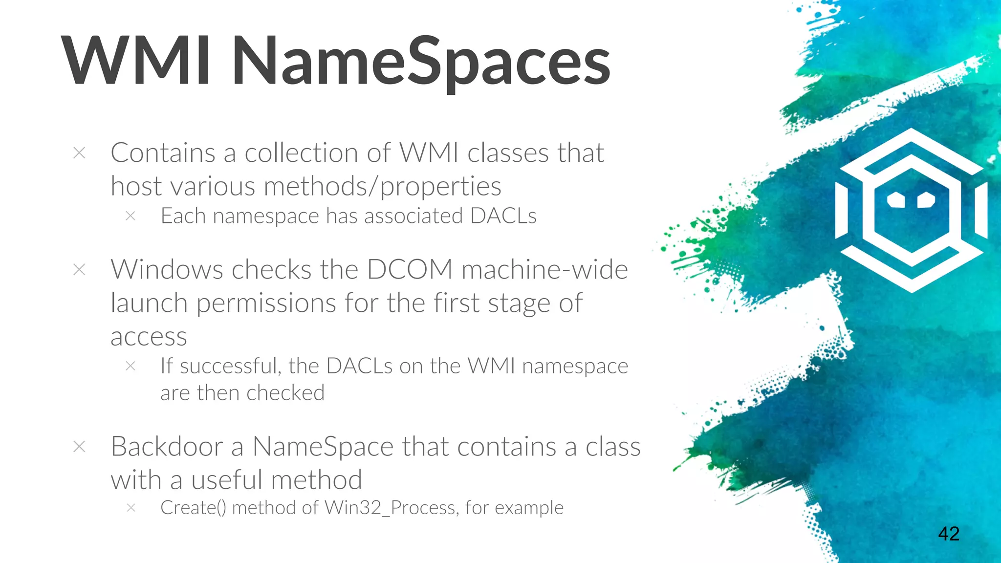 WMI NameSpaces
× Contains a collection of WMI classes that
host various methods/properties
× Each namespace has associated DACLs
× Windows checks the DCOM machine-wide
launch permissions for the first stage of
access
× If successful, the DACLs on the WMI namespace
are then checked
× Backdoor a NameSpace that contains a class
with a useful method
× Create() method of Win32_Process, for example
42
 