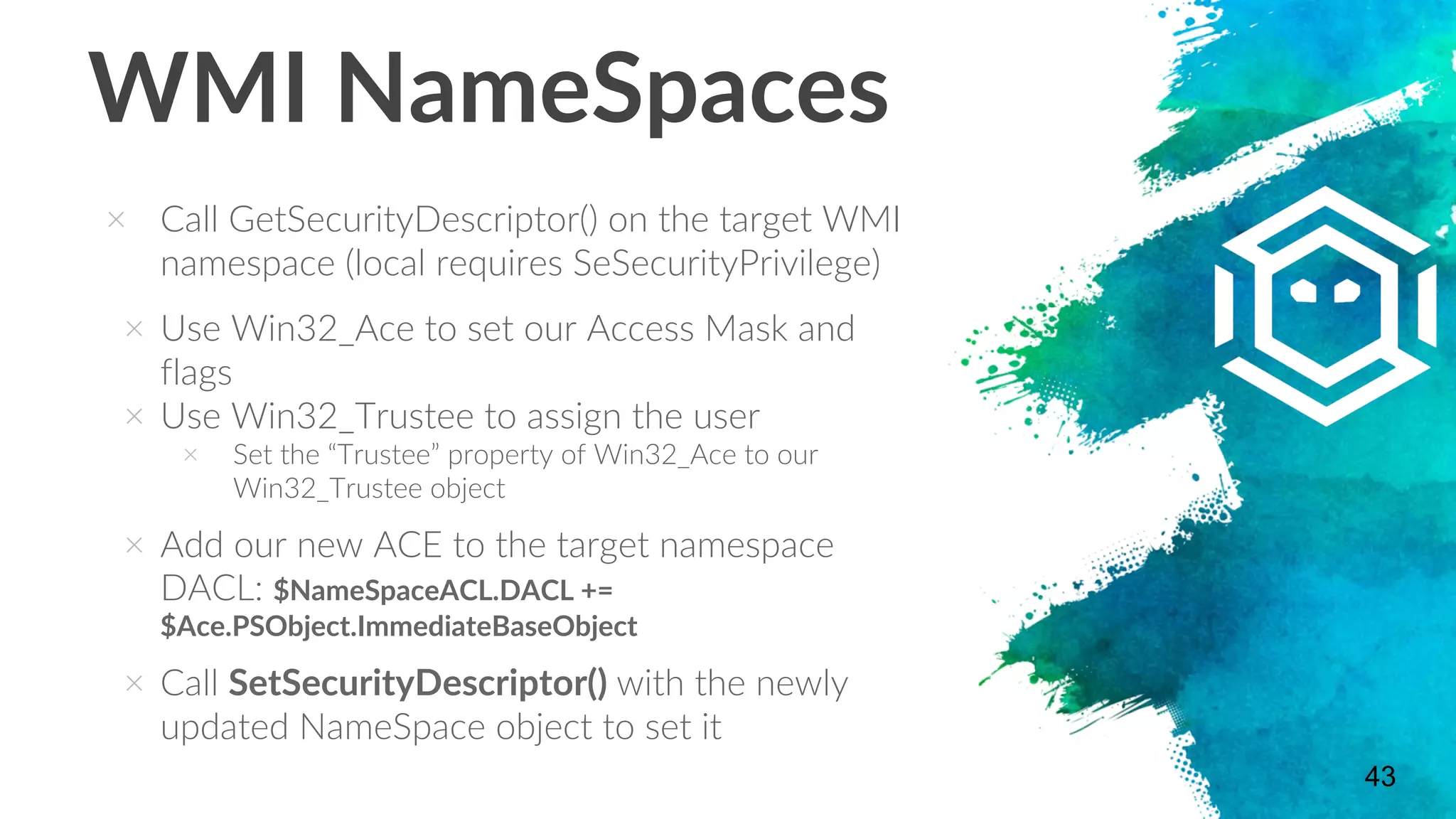 WMI NameSpaces
× Call GetSecurityDescriptor() on the target WMI
namespace (local requires SeSecurityPrivilege)
× Use Win32_Ace to set our Access Mask and
flags
× Use Win32_Trustee to assign the user
× Set the “Trustee” property of Win32_Ace to our
Win32_Trustee object
× Add our new ACE to the target namespace
DACL: $NameSpaceACL.DACL +=
$Ace.PSObject.ImmediateBaseObject
× Call SetSecurityDescriptor() with the newly
updated NameSpace object to set it
43
 