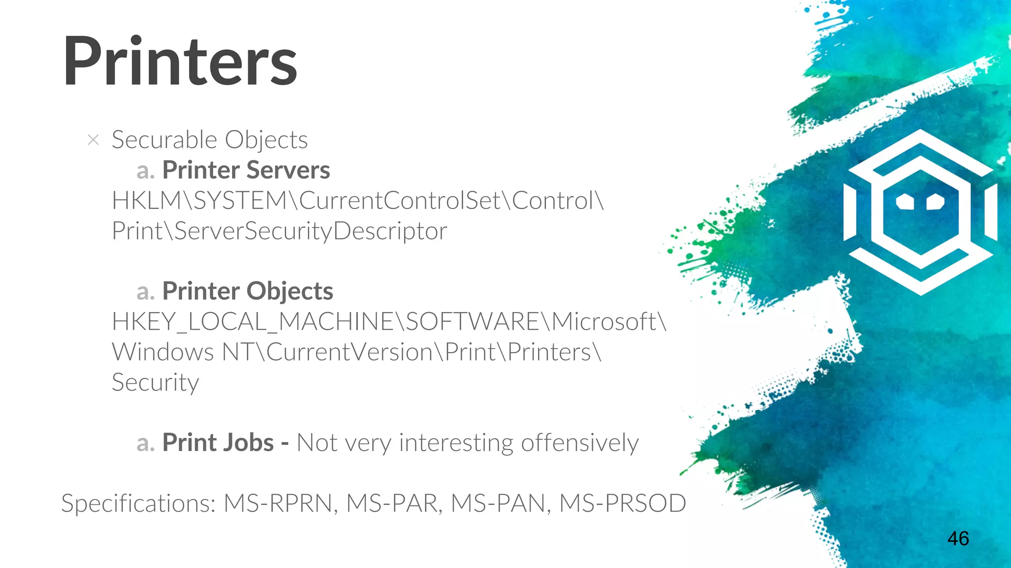 × Securable Objects
a. Printer Servers
HKLMSYSTEMCurrentControlSetControl
PrintServerSecurityDescriptor
a. Printer Objects
HKEY_LOCAL_MACHINESOFTWAREMicrosoft
Windows NTCurrentVersionPrintPrinters
Security
a. Print Jobs - Not very interesting offensively
Specifications: MS-RPRN, MS-PAR, MS-PAN, MS-PRSOD
46
Printers
 