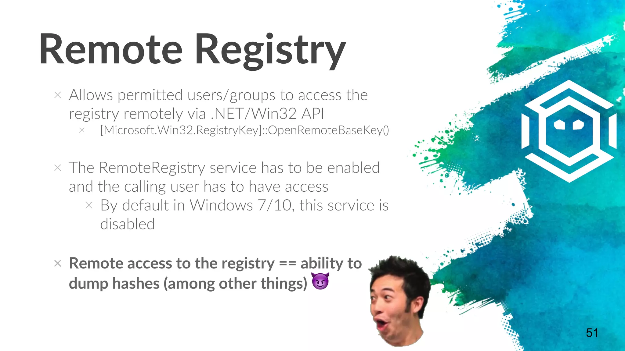 Remote Registry
× Allows permitted users/groups to access the
registry remotely via .NET/Win32 API
× [Microsoft.Win32.RegistryKey]::OpenRemoteBaseKey()
× The RemoteRegistry service has to be enabled
and the calling user has to have access
× By default in Windows 7/10, this service is
disabled
× Remote access to the registry == ability to
dump hashes (among other things) 😈
51
 