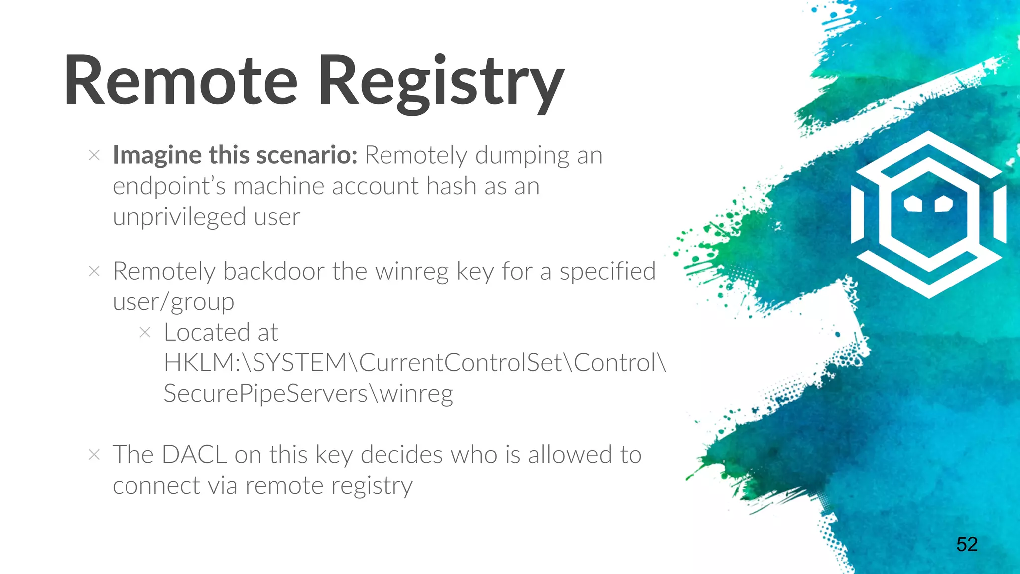 Remote Registry
× Imagine this scenario: Remotely dumping an
endpoint’s machine account hash as an
unprivileged user
× Remotely backdoor the winreg key for a specified
user/group
× Located at
HKLM:SYSTEMCurrentControlSetControl
SecurePipeServerswinreg
× The DACL on this key decides who is allowed to
connect via remote registry
52
 