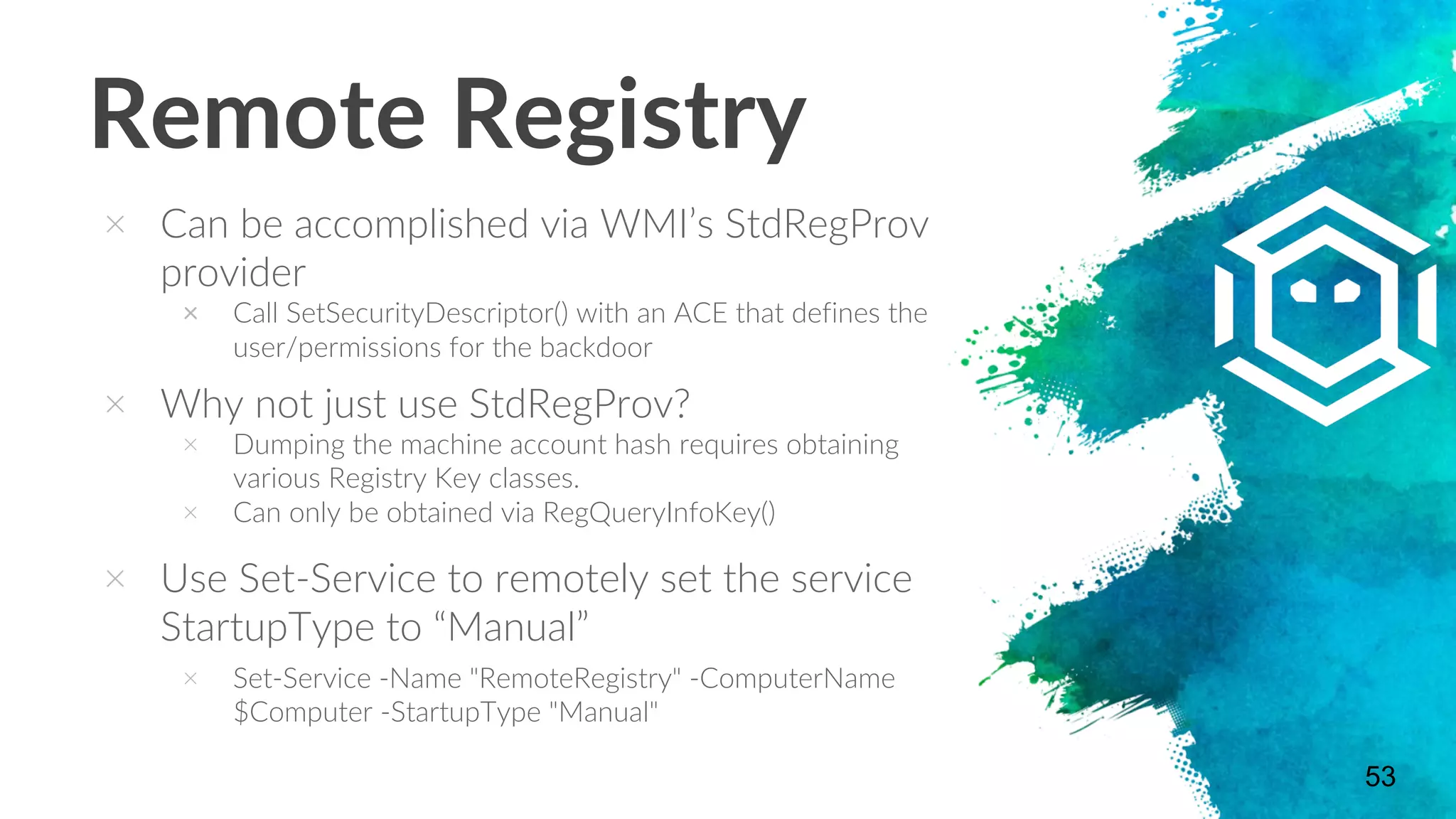 Remote Registry
× Can be accomplished via WMI’s StdRegProv
provider
× Call SetSecurityDescriptor() with an ACE that defines the
user/permissions for the backdoor
× Why not just use StdRegProv?
× Dumping the machine account hash requires obtaining
various Registry Key classes.
× Can only be obtained via RegQueryInfoKey()
× Use Set-Service to remotely set the service
StartupType to “Manual”
× Set-Service -Name "RemoteRegistry" -ComputerName
$Computer -StartupType "Manual"
53
 