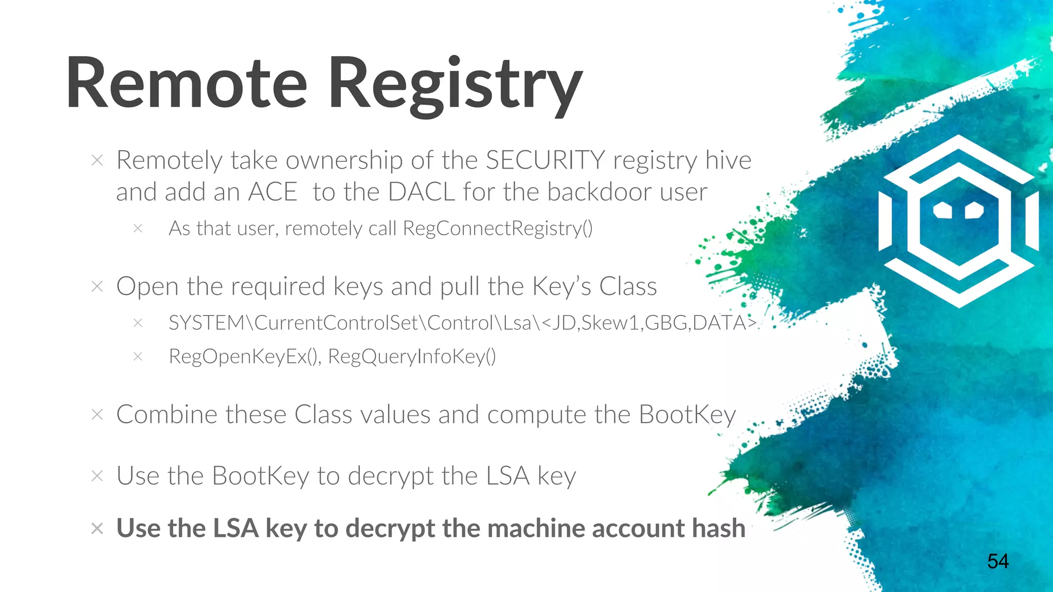 Remote Registry
× Remotely take ownership of the SECURITY registry hive
and add an ACE to the DACL for the backdoor user
× As that user, remotely call RegConnectRegistry()
× Open the required keys and pull the Key’s Class
× SYSTEMCurrentControlSetControlLsa<JD,Skew1,GBG,DATA>
× RegOpenKeyEx(), RegQueryInfoKey()
× Combine these Class values and compute the BootKey
× Use the BootKey to decrypt the LSA key
× Use the LSA key to decrypt the machine account hash
54
 
