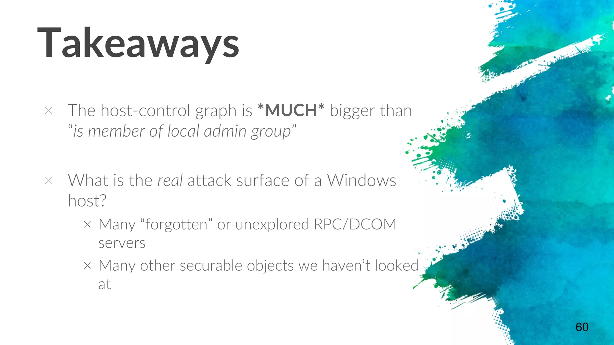 Takeaways
× The host-control graph is *MUCH* bigger than
“is member of local admin group”
× What is the real attack surface of a Windows
host?
× Many “forgotten” or unexplored RPC/DCOM
servers
× Many other securable objects we haven’t looked
at
60
 