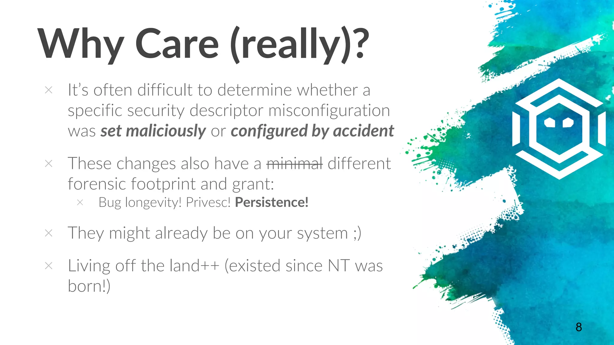 Why Care (really)?
× It’s often difficult to determine whether a
specific security descriptor misconfiguration
was set maliciously or configured by accident
× These changes also have a minimal different
forensic footprint and grant:
× Bug longevity! Privesc! Persistence!
× They might already be on your system ;)
× Living off the land++ (existed since NT was
born!)
8
 