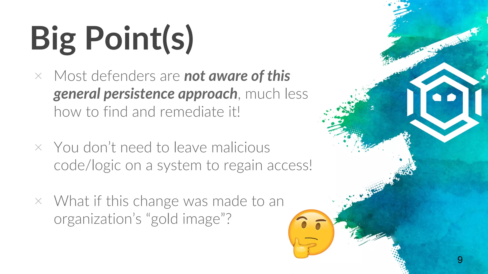 Big Point(s)
× Most defenders are not aware of this
general persistence approach, much less
how to find and remediate it!
× You don’t need to leave malicious
code/logic on a system to regain access!
× What if this change was made to an
organization’s “gold image”?
9
 