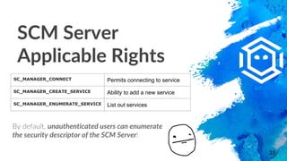 SCM Server
Applicable Rights
33
SC_MANAGER_CONNECT Permits connecting to service
SC_MANAGER_CREATE_SERVICE Ability to add ...