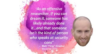 “As an offensive
researcher, if you can
dream it, someone has
likely already done
it...and that someone
isn’t the kind of person
who speaks at security
cons”
5
Matt “f’ing” Graeber
BlackHat 2015
 