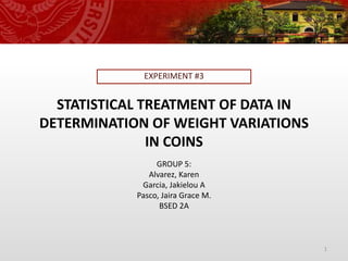 STATISTICAL TREATMENT OF DATA IN
DETERMINATION OF WEIGHT VARIATIONS
IN COINS
EXPERIMENT #3
1
GROUP 5:
Alvarez, Karen
Garcia, Jakielou A
Pasco, Jaira Grace M.
BSED 2A
 