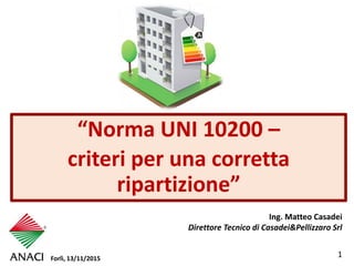 1
“Norma UNI 10200 –
criteri per una corretta
ripartizione”
Ing. Matteo Casadei
Direttore Tecnico di Casadei&Pellizzaro Srl
Forlì, 13/11/2015
 