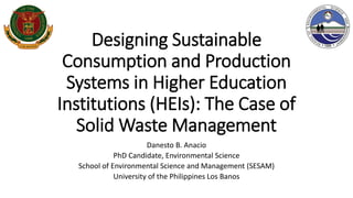 Designing Sustainable
Consumption and Production
Systems in Higher Education
Institutions (HEIs): The Case of
Solid Waste Management
Danesto B. Anacio
PhD Candidate, Environmental Science
School of Environmental Science and Management (SESAM)
University of the Philippines Los Banos
 