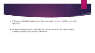  É de responsabilidade das escolas e dos responsáveis também fiscalizar o uso dos
aparelhos.
 Os alunos devem conseguir resolver suas pendencias sem o uso da tecnologia,
para que não se tornem escravos da mesma.
 