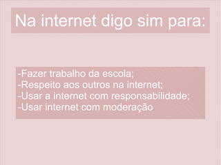 Na internet digo sim para:
-Fazer trabalho da escola;
-Respeito aos outros na internet;
-Usar a internet com responsabilidade;
-Usar internet com moderação
 