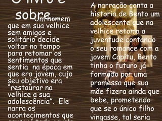 O livro é
sobre...Um homem
que em sua velhice
sem amigos e
solitário decide
voltar no tempo
para retomar os
sentimentos que
sentia na época em
que era jovem, cujo
seu objetivo era
“restaurar na
velhice a sua
adolescência”. Ele
narra os
acontecimentos que
A narração conta a
historia de Bento um
adolescente que na
velhice retoma a
juventude contando
o seu romance com a
jovem Capitu, Bento
tinha o futuro já
formado por uma
promessa que sua
mãe fizera ainda que
bebe, prometendo
que se o único filho
vingasse, tal seria
 