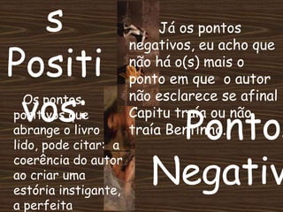 s
Positi
vos: Pontos
Negativ
Já os pontos
negativos, eu acho que
não há o(s) mais o
ponto em que o autor
não esclarece se afinal
Capitu traía ou não
traía Bentinho.
Os pontos
positivos que
abrange o livro
lido, pode citar: a
coerência do autor
ao criar uma
estória instigante,
a perfeita
 