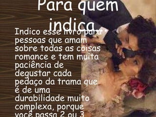 Indico esse livro para
pessoas que amam
sobre todas as coisas
romance e tem muita
paciência de
degustar cada
pedaço da trama que
é de uma
durabilidade muito
complexa, porque
Para quem
indica...
 