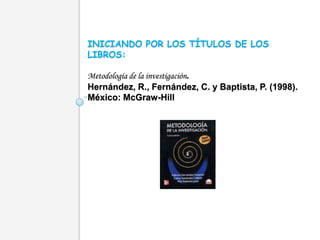 INICIANDO POR LOS TÍTULOS DE LOS
LIBROS:

Metodología de la investigación.
Hernández, R., Fernández, C. y Baptista, P. (1998).
México: McGraw-Hill
 