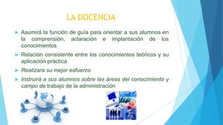 LA DOCENCIA
 Asumirá la función de guía para orientar a sus alumnos en
la comprensión, aclaración e implantación de los
conocimientos
 Relación consistente entre los conocimientos teóricos y su
aplicación práctica
 Realizara su mejor esfuerzo
 Instruirá a sus alumnos sobre las áreas del conocimiento y
campo de trabajo de la administración
 