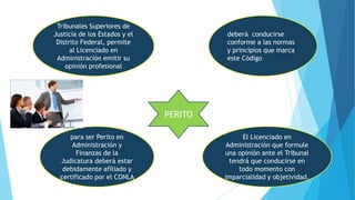 PERITO
Tribunales Superiores de
Justicia de los Estados y el
Distrito Federal, permite
al Licenciado en
Administración emitir su
opinión profesional
deberá conducirse
conforme a las normas
y principios que marca
este Código
El Licenciado en
Administración que formule
una opinión ante el Tribunal
tendrá que conducirse en
todo momento con
imparcialidad y objetividad.
para ser Perito en
Administración y
Finanzas de la
Judicatura deberá estar
debidamente afiliado y
certificado por el CONLA
 