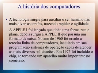 A história dos computadores 
● A tecnologia surgiu para auxiliar o ser humano nas 
mais diversas tarefas, trazendo rapidez e agilidade. 
A APPLE I foi lançada que tinha uma forma reta e 
plana, depois surgiu a APPLE II que possuía um 
formato de caixa. No ano de 1960 foi criado a 
terceira linha de computadores, incluindo em sua 
programação sistemas de operação capaz de atender 
as mais diversas solicitações. Em 1975 foi incluído o 
chip, se tornando um aparelho muito importante no 
comércio. 
 