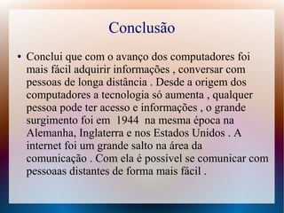Conclusão 
● Conclui que com o avanço dos computadores foi 
mais fácil adquirir informações , conversar com 
pessoas de longa distância . Desde a origem dos 
computadores a tecnologia só aumenta , qualquer 
pessoa pode ter acesso e informações , o grande 
surgimento foi em 1944 na mesma época na 
Alemanha, Inglaterra e nos Estados Unidos . A 
internet foi um grande salto na área da 
comunicação . Com ela é possível se comunicar com 
pessoaas distantes de forma mais fácil . 
