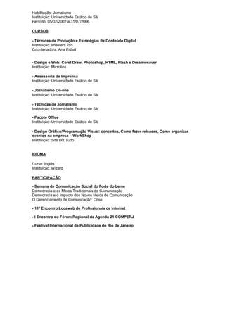 Habilitação: Jornalismo
Instituição: Universidade Estácio de Sá
Período: 05/02/2002 a 31/07/2006

CURSOS

- Técnicas de Produção e Estratégias de Conteúdo Digital
Instituição: Imasters Pro
Coordenadora: Ana Erthal


- Design e Web: Corel Draw, Photoshop, HTML, Flash e Dreamweaver
Instituição: Microlins

- Assessoria de Imprensa
Instituição: Universidade Estácio de Sá

- Jornalismo On-line
Instituição: Universidade Estácio de Sá

- Técnicas de Jornalismo
Instituição: Universidade Estácio de Sá

- Pacote Office
Instituição: Universidade Estácio de Sá

- Design Gráfico/Programação Visual: conceitos, Como fazer releases, Como organizar
eventos na empresa – WorkShop
Instituição: Site Diz Tudo


IDIOMA

Curso: Inglês
Instituição: Wizard

PARTICIPAÇÃO

- Semana de Comunicação Social do Forte do Leme
Democracia e os Meios Tradicionais de Comunicação
Democracia e o Impacto dos Novos Meios de Comunicação
O Gerenciamento de Comunicação: Crise

- 11º Encontro Locaweb de Profissionais de Internet

- I Encontro do Fórum Regional da Agenda 21 COMPERJ

- Festival Internacional de Publicidade do Rio de Janeiro
 