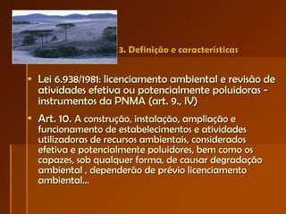 3. Definição e características Lei 6.938/1981: licenciamento ambiental e revisão de atividades efetiva ou potencialmente poluidoras - instrumentos da PNMA (art. 9., IV) Art. 10.  A construção, instalação, ampliação e funcionamento de estabelecimentos e atividades utilizadoras de recursos ambientais, considerados efetiva e potencialmente poluidores, bem como os capazes, sob qualquer forma, de causar degradação ambiental , dependerão de prévio licenciamento ambiental... 