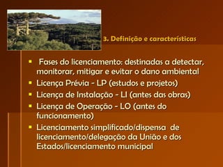 3. Definição e características   Fases do licenciamento: destinadas a detectar, monitorar, mitigar e evitar o dano ambiental Licença Prévia - LP (estudos e projetos) Licença de Instalação - LI (antes das obras) Licença de Operação - LO (antes do funcionamento) Licenciamento simplificado/dispensa  de licenciamento/delegação da União e dos Estados/licenciamento municipal  