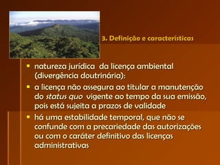 3. Definição e características natureza jurídica  da licença ambiental (divergência doutrinária): a licença não assegura ao titular a manutenção do  status quo   vigente ao tempo da sua emissão, pois está sujeita a prazos de validade há uma estabilidade temporal, que não se confunde com a precariedade das autorizações ou com o caráter definitivo das licenças administrativas 
