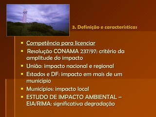 3. Definição e características Competência para licenciar   Resolução CONAMA 237/97: critério da amplitude do impacto União: impacto nacional e regional Estados e DF: impacto em mais de um município Municípios: impacto local ESTUDO DE IMPACTO AMBIENTAL – EIA/RIMA: significativa degradação  