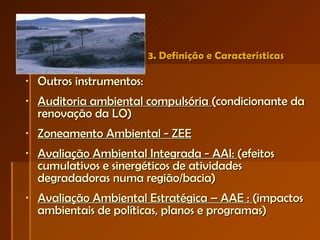 3. Definição e Características  Outros instrumentos: Auditoria ambiental compulsória  (condicionante da renovação da LO) Zoneamento Ambiental - ZEE Avaliação Ambiental Integrada - AAI:  (efeitos cumulativos e sinergéticos de atividades degradadoras numa região/bacia) Avaliação Ambiental Estratégica – AAE :  (impactos ambientais de políticas, planos e programas)  