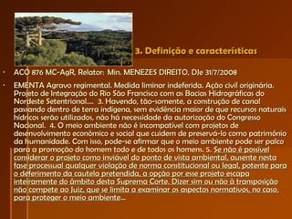 3. Definição e características ACO 876 MC-AgR, Relator:  Min. MENEZES DIREITO, DJe 31/7/2008  EMENTA Agravo regimental. Medida liminar indeferida. Ação civil originária. Projeto de Integração do Rio São Francisco com as Bacias Hidrográficas do Nordeste Setentrional....  3. Havendo, tão-somente, a construção de canal passando dentro de terra indígena, sem evidência maior de que recursos naturais hídricos serão utilizados, não há necessidade da autorização do Congresso Nacional.  4. O meio ambiente não é incompatível com projetos de desenvolvimento econômico e social que cuidem de preservá-lo como patrimônio da humanidade. Com isso, pode-se afirmar que o meio ambiente pode ser palco para a promoção do homem todo e de todos os homens. 5.  Se não é possível considerar o projeto como inviável do ponto de vista ambiental, ausente nesta fase processual qualquer violação de norma constitucional ou legal, potente para o deferimento da cautela pretendida, a opção por esse projeto escapa inteiramente do âmbito desta Suprema Corte. Dizer sim ou não à transposição não compete ao Juiz, que se limita a examinar os aspectos normativos, no caso, para proteger o meio ambiente ... 