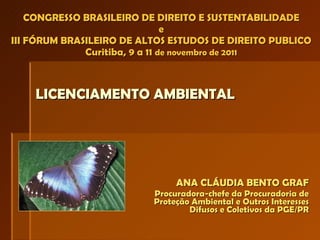 ANA CLÁUDIA BENTO GRAF Procuradora-chefe da Procuradoria de Proteção Ambiental e Outros Interesses Difusos e Coletivos da PGE/PR CONGRESSO BRASILEIRO DE DIREITO E SUSTENTABILIDADE e III FÓRUM BRASILEIRO DE ALTOS ESTUDOS DE DIREITO PUBLICO Curitiba, 9 a 11  de novembro de 2011 LICENCIAMENTO AMBIENTAL 