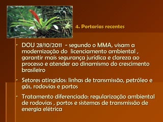 4. Portarias recentes DOU 28/10/2011  - segundo o MMA, visam a modernização do  licenciamento ambiental , garantir mais segurança jurídica e clareza ao processo e atender ao dinamismo do crescimento brasileiro Setores atingidos: linhas de transmissão, petróleo e gás, rodovias e portos  Tratamento diferenciado: regularização ambiental de rodovias , portos e sistemas de transmissão de energia elétrica  