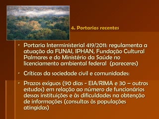 4. Portarias recentes Portaria Interministerial 419/2011: regulamenta a atuação da FUNAI, IPHAN, Fundação Cultural Palmares e do Ministério da Saúde no licenciamento ambiental federal  (pareceres) Críticas da sociedade civil e comunidades: Prazos exíguos (90 dias - EIA/RIMA e 30 – outros estudos) em relação ao número de funcionários dessas instituições e às dificuldades na obtenção de informações (consultas às populações atingidas) 