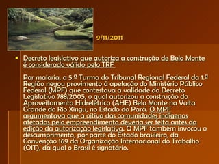 9/11/2011 Decreto legislativo que autoriza a construção de Belo Monte é considerado válido pelo TRF  Por maioria, a 5.ª Turma do Tribunal Regional Federal da 1.ª Região negou provimento à apelação do Ministério Público Federal (MPF) que contestava a validade do Decreto Legislativo 788/2005, o qual autorizou a construção do Aproveitamento Hidrelétrico (AHE) Belo Monte na Volta Grande do Rio Xingu, no Estado do Pará.  O MPF argumentava que a oitiva das comunidades indígenas afetadas pelo empreendimento deveria ser feita antes da edição da autorização legislativa . O MPF também invocou o descumprimento, por parte do Estado brasileiro, da Convenção 169 da Organização Internacional do Trabalho (OIT), da qual o Brasil é signatário. 