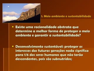 1. Meio ambiente e sustentabilidade Existe uma racionalidade abstrata que determine a melhor forma de proteger o meio ambiente e garantir a sustentabilidade?  Desenvolvimento sustentável: proteger os interesses das futuras gerações nada significa para 1/6 dos seres humanos que não terão descendentes, pois são subnutridos; 