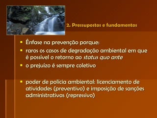2. Pressupostos e fundamentos  Ênfase na prevenção porque: raros os casos de degradação ambiental em que é possível o retorno ao  status quo ante o prejuízo é sempre coletivo poder de polícia ambiental: licenciamento de atividades (preventivo) e imposição de sanções administrativas (repressivo) 