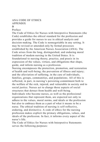 ANA CODE OF ETHICS
APPENDIX
B
Preface
The Code of Ethics for Nurses with Interpretive Statements (the
Code) establishes the ethical standard for the profession and
provides a guide for nurses to use in ethical analysis and
decision-making. The Code is nonnegotiable in any setting. It
may be revised or amended only by formal processes
established by the American Nurses Association (ANA). The
Code arises from the long, distinguished, and enduring moral
tradition of modem nursing in the United States. It is
foundational to nursing theory, practice, and praxis in its
expression of the values, virtues, and obligations that shape,
guide, and inform nursing as a profession.
Nursing encompasses the protection, promotion, and restoration
of health and well-being; the prevention of illness and injury;
and the alleviation of suffering, in the care of individuals,
families, groups, communities, and populations. All of this is
reflected, in part, in nursing’s persisting commitment both to
the welfare of the sick, injured, and vulnerable in society and to
social justice. Nurses act to change those aspects of social
structures that detract from health and well-being.
Individuals who become nurses, as well as the professional
organizations that represent them, are expected not only to
adhere to the values, moral norms, and ideals or the profession
but also to embrace them as a part of what it means to be a
nurse. The ethical tradition of nursing is self-reflective,
enduring, and distinctive. A code of ethics for the nursing
profession makes explicit the primary obligations, values, and
ideals of the profession. In fact, it informs every aspect of the
nurse’s life.
The Code of Ethics for Nurses with Interpretive Statements
serves the following purposes:
 
