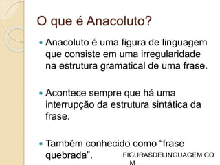 O que é Anacoluto? 
 Anacoluto é uma figura de linguagem 
que consiste em uma irregularidade 
na estrutura gramatical de uma frase. 
 Acontece sempre que há uma 
interrupção da estrutura sintática da 
frase. 
 Também conhecido como “frase 
quebrada”. 
 