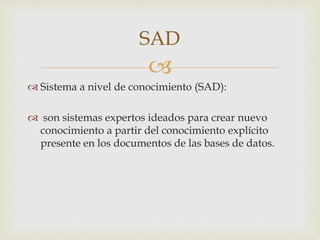 
 Sistema a nivel de conocimiento (SAD):
 son sistemas expertos ideados para crear nuevo
conocimiento a partir del conocimiento explícito
presente en los documentos de las bases de datos.
SAD
 