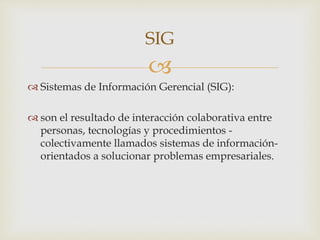 
 Sistemas de Información Gerencial (SIG):
 son el resultado de interacción colaborativa entre
personas, tecnologías y procedimientos -
colectivamente llamados sistemas de información-
orientados a solucionar problemas empresariales.
SIG
 